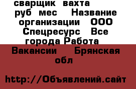 сварщик. вахта. 40 000 руб./мес. › Название организации ­ ООО Спецресурс - Все города Работа » Вакансии   . Брянская обл.